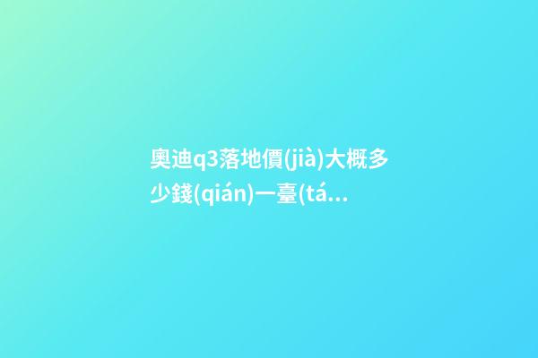 奧迪q3落地價(jià)大概多少錢(qián)一臺(tái)，我來(lái)說(shuō)說(shuō)，奧迪Q3車友社區(qū)（364期）